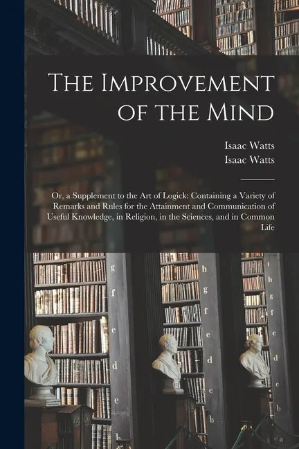 The Improvement of the Mind: or, a Supplement to the Art of Logick: Containing a Variety of Remarks and Rules for the Attainment and Communication - Paperback