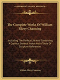 The Complete Works of William Ellery Channing: Including the Perfect Life and Containing a Copious General Index and a Table of Scripture References - Paperback