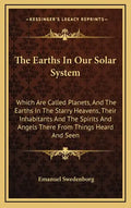 The Earths in Our Solar System: Which Are Called Planets, and the Earths in the Starry Heavens, Their Inhabitants and the Spirits and Angels There fro - Hardcover