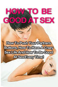 How To Be Good At Sex: How To Push Your Partners Buttons, How To Have A Crazy Sex Life And How To Be Good At Sex Every Time! - Paperback