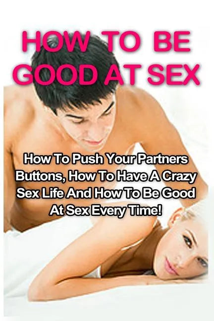 How To Be Good At Sex: How To Push Your Partners Buttons, How To Have A Crazy Sex Life And How To Be Good At Sex Every Time! - Paperback