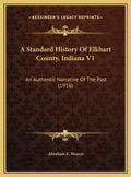 A Standard History Of Elkhart County, Indiana V1: An Authentic Narrative Of The Past (1916) - Hardcover