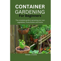 Container Gardening for Beginners: The complete guide to growing your own vegetables, fruits, flowers and herbs - Paperback