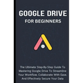 Google Drive For Beginners: The Ultimate Step-By-Step Guide To Mastering Google Drive To Streamline Your Workflow, Collaborate With Ease, And Effectiv - Paperback