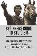 Beginners Guide To Stoicism: Recognize How 'Now' Could Help You Live Life To The Fullest: Beginners Guide For Stoics - Paperback