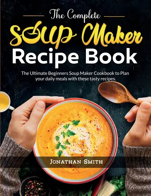 The Complete Soup Maker Recipe Book: The Ultimate Beginners Soup Maker Cookbook to Plan your daily meals with these tasty recipes - Paperback