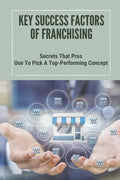 Key Success Factors Of Franchising: Secrets That Pros Use To Pick A Top-Performing Concept: How To Promote Franchise Business - Paperback