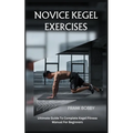 Novice Kegel Exercises: Ultimate Guide To Complete Kegel Fitness Manual For Beginners - Paperback