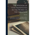 The Wisdom of God Manifested in the Works of the Creation: In Two Parts. Viz. the Heavenly Bodies, Elements, Meteors, Fossils, Vegetables, Animals (Be - Paperback