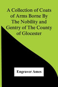 A Collection Of Coats Of Arms Borne By The Nobility And Gentry Of The County Of Glocester - Paperback