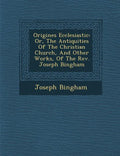 Origines Ecclesiastic�: Or, The Antiquities Of The Christian Church, And Other Works, Of The Rev. Joseph Bingham - Paperback