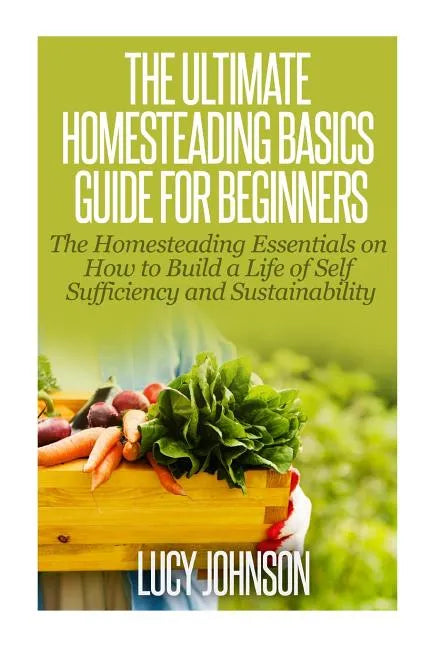 The Ultimate Homesteading Basics Guide for Beginners: The Homesteading Essentials on How to Build a Life of Self Sufficiency and Sustainability - Paperback