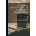 Mechanick Exercises, or, The Doctrine of Handy-works: Applied to the Arts of Smithing, Joinery, Carpentry, Turning, Bricklayery: to Which is Added Mec - Paperback