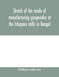 Sketch of the mode of manufacturing gunpowder at the Ishapore mills in Bengal. With a record of the experiments carried on to ascertain the value of c - Paperback