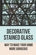Decorative Stained Glass: Way To Make Your Home More Gorgeous: Decorative Stained Glass Designs - Paperback
