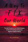 A Way to FIX Our World: The Most Promising, Least Painful Solutions to Most of Humanity's Many Local, Regional & Global Problems - Paperback