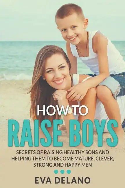 How to Raise Boys: Secrets of Raising Healthy Sons and Helping Them to Become Mature, Clever, Strong and Happy Men - Paperback