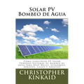 Solar PV Bombeo de Agua: Cómo construir PV Solar Powered Sistemas de Bombeo de agua para Deep Wells, Estanques, Arroyos, Lagos y Arroyos - Paperback