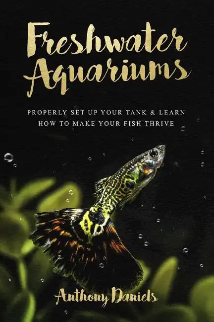 Freshwater Aquariums: Properly Set Up Your Tank & Learn How to Make Your Fish Thrive - Paperback