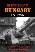 The History & Legacy Of Hungary In 1956: Soviets Put A Brutal End To Hungarian Revolution - Paperback