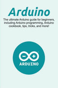 Arduino: The ultimate Arduino guide for beginners, including Arduino programming, Arduino cookbook, tips, tricks, and more! - Paperback