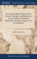 Astronomy Explained Upon Sir Isaac Newton's Principles, and Made Easy to Those who Have not Studied Mathematics. By James Ferguson. The Second Edition - Hardcover
