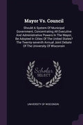 Mayor Vs. Council: Should A System Of Municipal Government, Concentrating All Executive And Administrative Powers In The Mayor, Be Adopte - Paperback