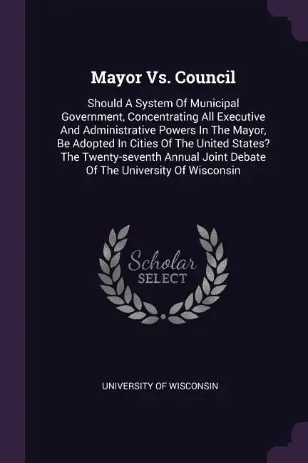 Mayor Vs. Council: Should A System Of Municipal Government, Concentrating All Executive And Administrative Powers In The Mayor, Be Adopte - Paperback
