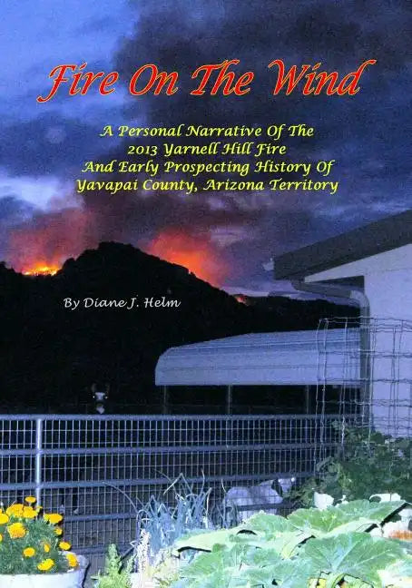 Fire On The Wind: A Personal Narrative of the 2013 Yarnell Hill Fire and Early Prospecting History of Yavapai County, Arizona Territory - Paperback