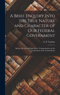 A Brief Enquiry Into the True Nature and Character of Our Federal Government: Being a Review of Judge Story's Commentaries on the Constitution of the - Hardcover