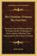 The Christian Virtuoso, the First Part: Showing That by Being Addicted to Experimental Philosophy, a Man Is Rather Afflicted, Than Indisposed, to Be a - Paperback