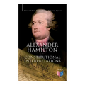 Alexander Hamilton: Constitutional Interpretations: Works & Speeches in Favor of the American Constitution Including The Federalist Papers and The Con - Paperback