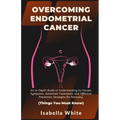 Overcoming Endometrial Cancer: An In-Depth Guide to Understanding Its Causes, Symptoms, Advanced Treatments, and Effective Prevention Strategies for - Paperback