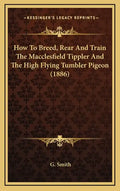 How To Breed, Rear And Train The Macclesfield Tippler And The High Flying Tumbler Pigeon (1886) - Hardcover