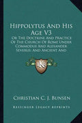 Hippolytus and His Age V3: Or the Doctrine and Practice of the Church of Rome Under Commodus and Alexander Severus; And Ancient and Modern Christ - Paperback