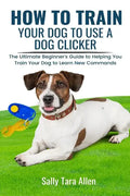 How To Train Your Dog To Use A Dog Clicker: The Ultimate Beginner's Guide to Helping You Train Your Dog to Learn New Commands - Paperback