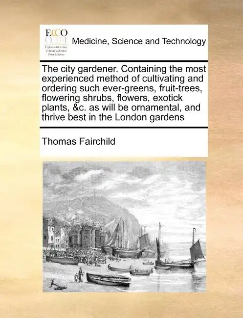 The City Gardener. Containing the Most Experienced Method of Cultivating and Ordering Such Ever-Greens, Fruit-Trees, Flowering Shrubs, Flowers, Exotic - Paperback