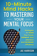 10-Minute Mind Hacks To Mastering Your Mental Focus: Strategies To Train Your Focus, Improve Your Attention And Increase Efficiency - Paperback