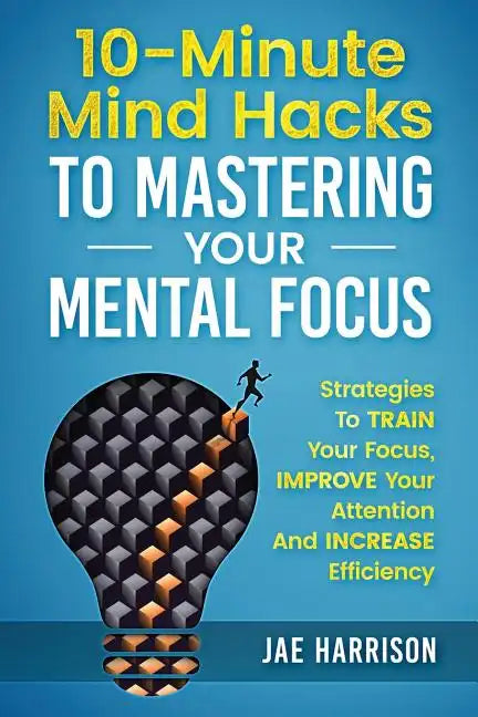 10-Minute Mind Hacks To Mastering Your Mental Focus: Strategies To Train Your Focus, Improve Your Attention And Increase Efficiency - Paperback