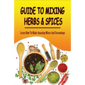 Guide To Mixing Herbs & Spices: Learn How To Make Amazing Mixes And Seasonings: Creating Herb Mixes - Paperback