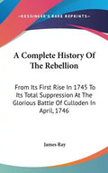 A Complete History Of The Rebellion: From Its First Rise In 1745 To Its Total Suppression At The Glorious Battle Of Culloden In April, 1746 - Hardcover