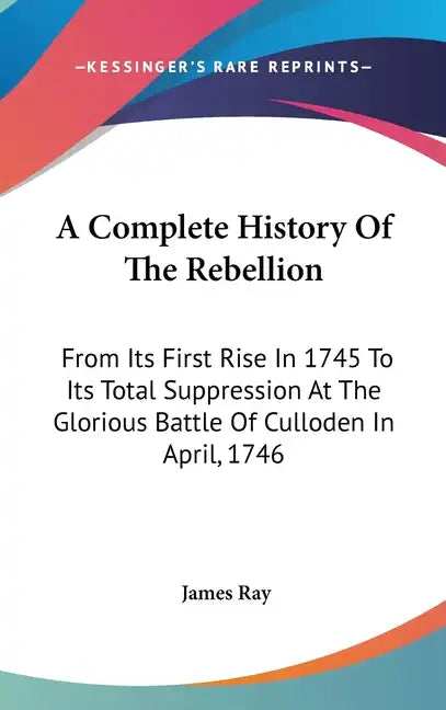 A Complete History Of The Rebellion: From Its First Rise In 1745 To Its Total Suppression At The Glorious Battle Of Culloden In April, 1746 - Hardcover