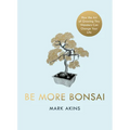 Be More Bonsai: Change Your Life with the Mindful Practice of Growing Bonsai Trees - Hardcover