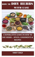 How to Dry Herbs with Ease: A Superlative Guide on How to Dry Herbs -: Spices, Condiments & Recipes - Paperback