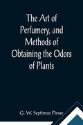 The Art of Perfumery, and Methods of Obtaining the Odors of Plants; With Instructions for the Manufacture of Perfumes for the Handkerchief, Scented Po - Paperback