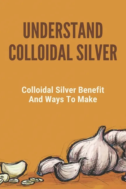 Understand Colloidal Silver: Colloidal Silver Benefits And Ways To Make: Colloidal Silver Generator - Paperback