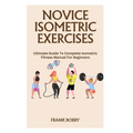 Novice Isometric Exercises: Ultimate Guide To Complete Isometric Fitness Manual For Beginners - Paperback