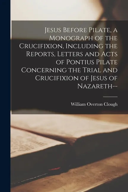 Jesus Before Pilate, a Monograph of the Crucifixion, Including the Reports, Letters and Acts of Pontius Pilate Concerning the Trial and Crucifixion of - Paperback