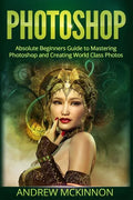 Photoshop: Absolute Beginners Guide To Mastering Photoshop And Creating World Class Photos - Paperback