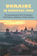 Ukraine In Medieval Time: The Development Of A Civilization And Culture, Religions, Politic System - Paperback